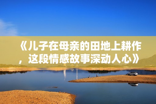 《儿子在母亲的田地上耕作，这段情感故事深动人心》