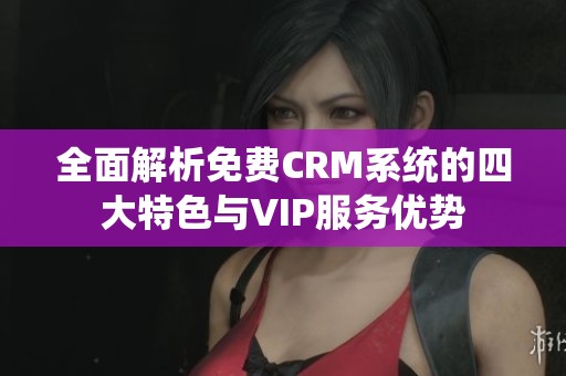 全面解析免费CRM系统的四大特色与VIP服务优势
