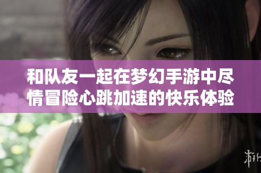 和队友一起在梦幻手游中尽情冒险心跳加速的快乐体验