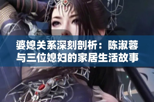 婆媳关系深刻剖析：陈淑蓉与三位媳妇的家居生活故事