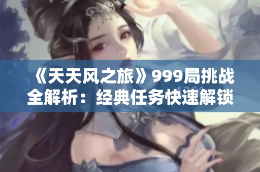 《天天风之旅》999局挑战全解析：经典任务快速解锁与顶尖技巧分享