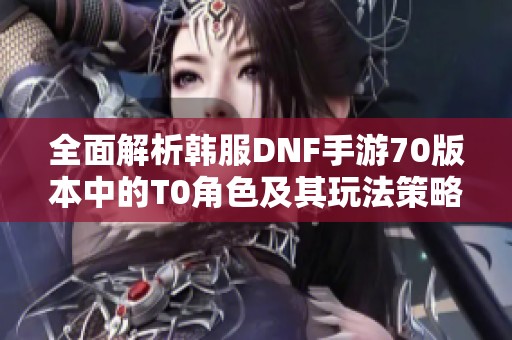 全面解析韩服DNF手游70版本中的T0角色及其玩法策略