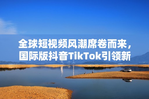 全球短视频风潮席卷而来，国际版抖音TikTok引领新时代