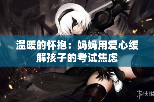 温暖的怀抱：妈妈用爱心缓解孩子的考试焦虑