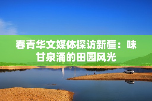 春青华文媒体探访新疆：味甘泉涌的田园风光