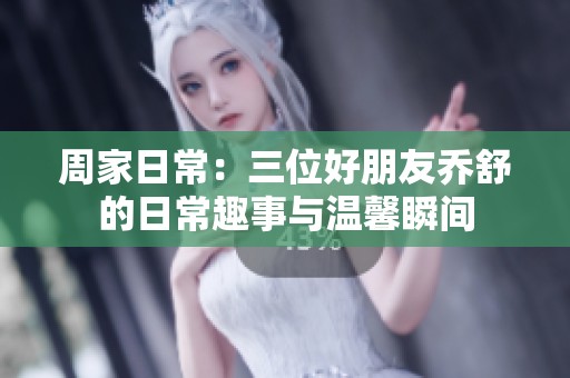 周家日常：三位好朋友乔舒的日常趣事与温馨瞬间