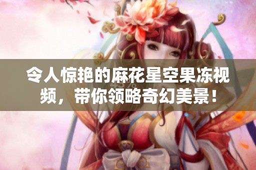 令人惊艳的麻花星空果冻视频，带你领略奇幻美景！