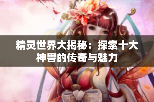 精灵世界大揭秘：探索十大神兽的传奇与魅力