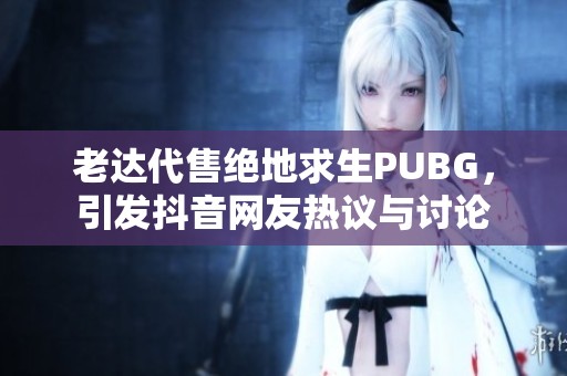 老达代售绝地求生PUBG，引发抖音网友热议与讨论
