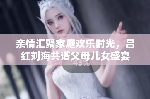 亲情汇聚家庭欢乐时光，吕红刘海共谱父母儿女盛宴