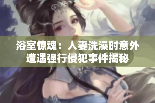 浴室惊魂：人妻洗澡时意外遭遇强行侵犯事件揭秘