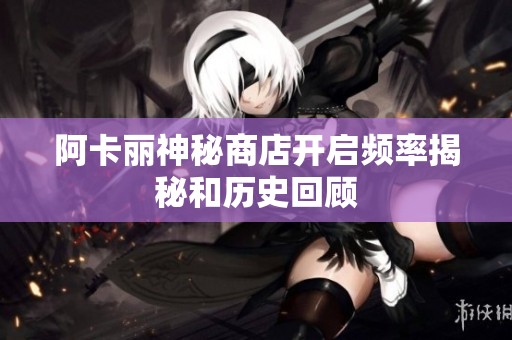 阿卡丽神秘商店开启频率揭秘和历史回顾