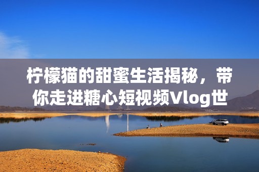柠檬猫的甜蜜生活揭秘，带你走进糖心短视频Vlog世界