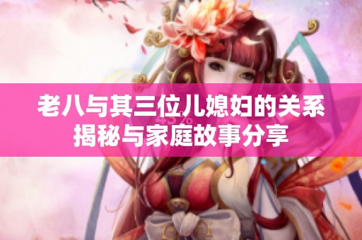老八与其三位儿媳妇的关系揭秘与家庭故事分享