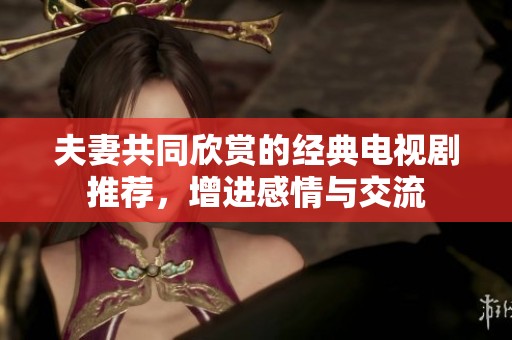 夫妻共同欣赏的经典电视剧推荐，增进感情与交流
