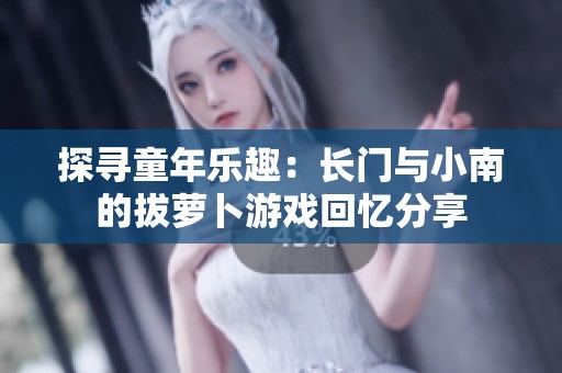 探寻童年乐趣：长门与小南的拔萝卜游戏回忆分享