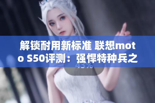 解锁耐用新标准 联想moto S50评测：强悍特种兵之选