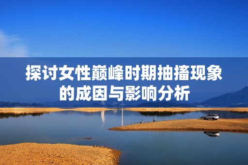 探讨女性巅峰时期抽搐现象的成因与影响分析