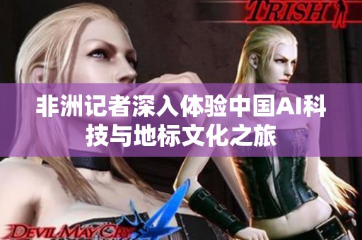 非洲记者深入体验中国AI科技与地标文化之旅