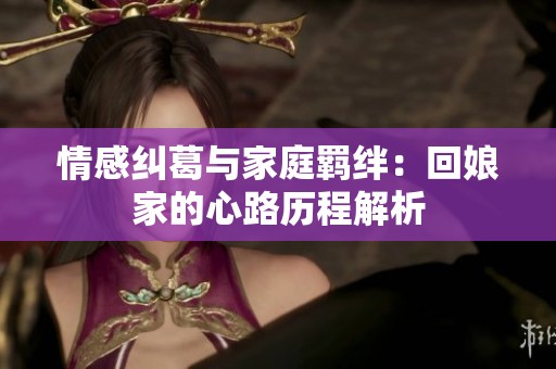 情感纠葛与家庭羁绊：回娘家的心路历程解析