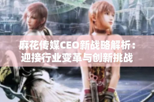 麻花传媒CEO新战略解析：迎接行业变革与创新挑战