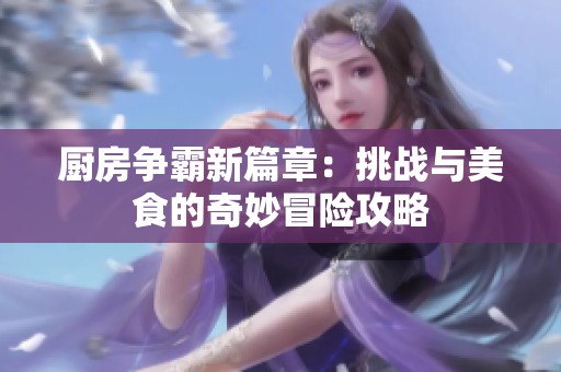 厨房争霸新篇章：挑战与美食的奇妙冒险攻略