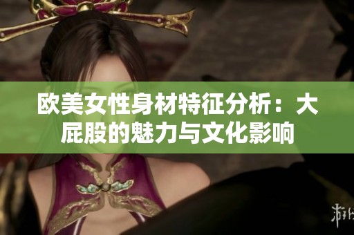 欧美女性身材特征分析：大屁股的魅力与文化影响