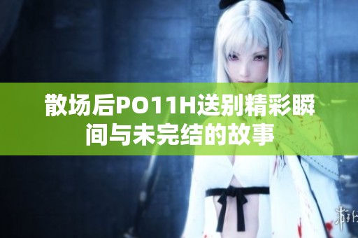 散场后PO11H送别精彩瞬间与未完结的故事