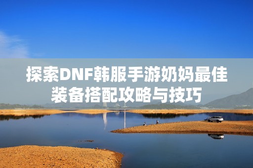 探索DNF韩服手游奶妈最佳装备搭配攻略与技巧