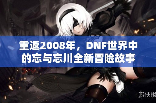 重返2008年，DNF世界中的忘与忘川全新冒险故事