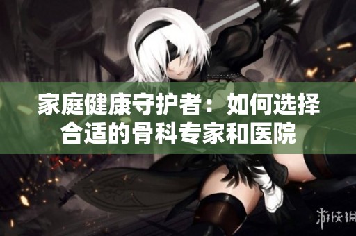家庭健康守护者：如何选择合适的骨科专家和医院