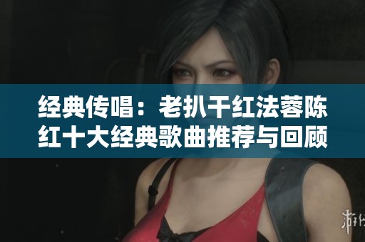 经典传唱：老扒干红法蓉陈红十大经典歌曲推荐与回顾