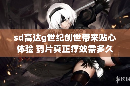 sd高达g世纪创世带来贴心体验 药片真正疗效需多久揭秘