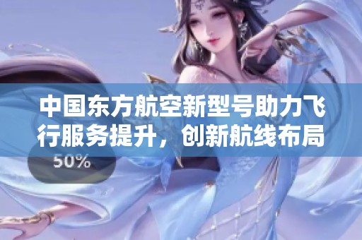 中国东方航空新型号助力飞行服务提升，创新航线布局显优势