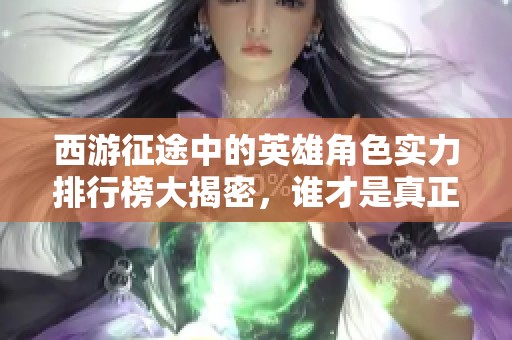 西游征途中的英雄角色实力排行榜大揭密，谁才是真正的战力之王？