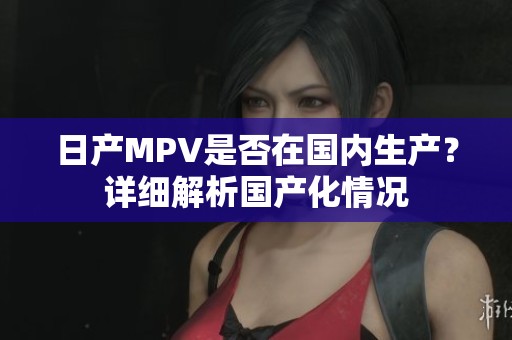 日产MPV是否在国内生产？详细解析国产化情况