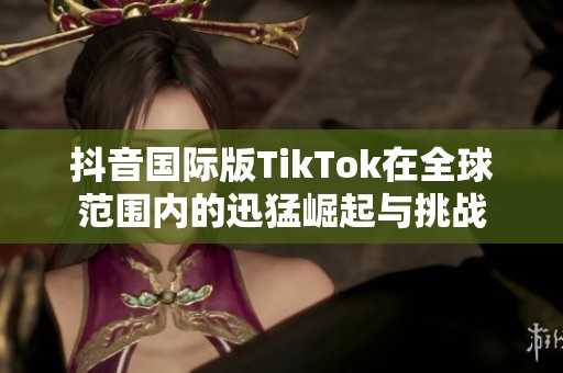抖音国际版TikTok在全球范围内的迅猛崛起与挑战