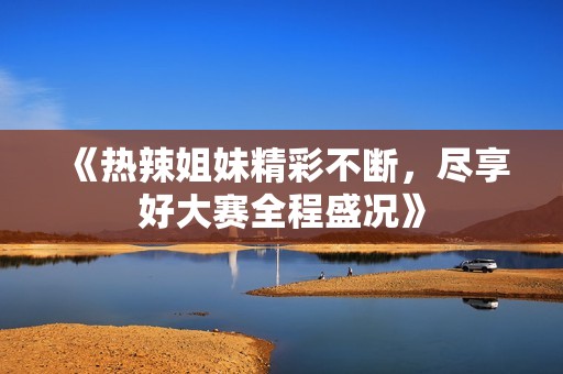 《热辣姐妹精彩不断，尽享好大赛全程盛况》
