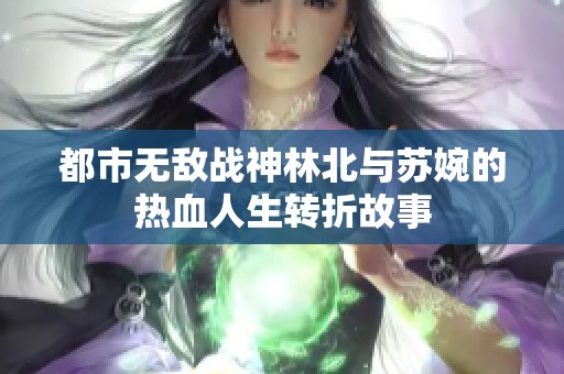 都市无敌战神林北与苏婉的热血人生转折故事