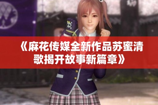 《麻花传媒全新作品苏蜜清歌揭开故事新篇章》