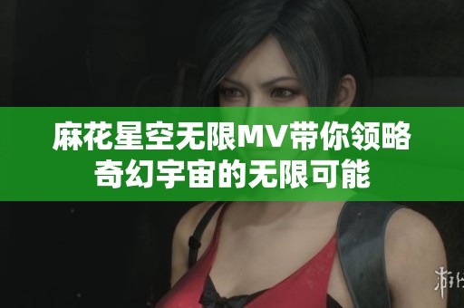 麻花星空无限MV带你领略奇幻宇宙的无限可能