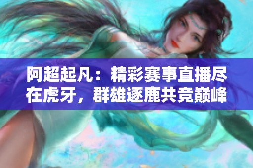 阿超起凡：精彩赛事直播尽在虎牙，群雄逐鹿共竞巅峰！