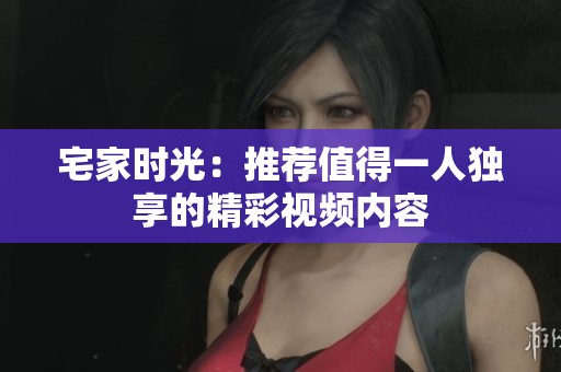 宅家时光：推荐值得一人独享的精彩视频内容