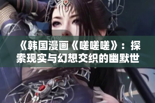 《韩国漫画《嗟嗟嗟》：探索现实与幻想交织的幽默世界》