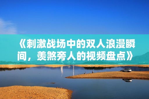 《刺激战场中的双人浪漫瞬间，羡煞旁人的视频盘点》