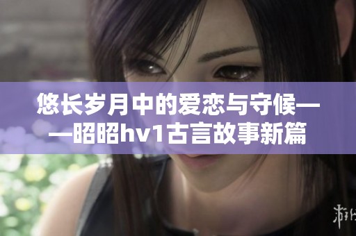 悠长岁月中的爱恋与守候——昭昭hv1古言故事新篇