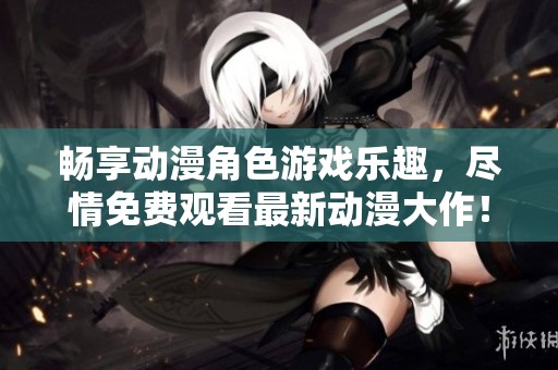 畅享动漫角色游戏乐趣，尽情免费观看最新动漫大作！