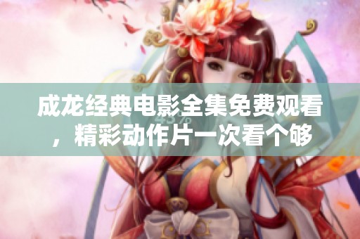成龙经典电影全集免费观看，精彩动作片一次看个够