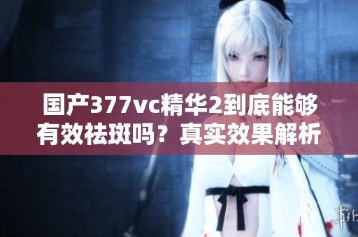 国产377vc精华2到底能够有效祛斑吗？真实效果解析