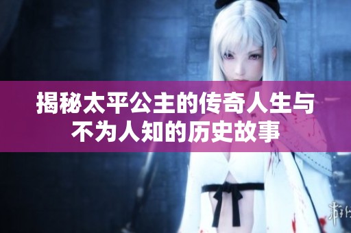 揭秘太平公主的传奇人生与不为人知的历史故事